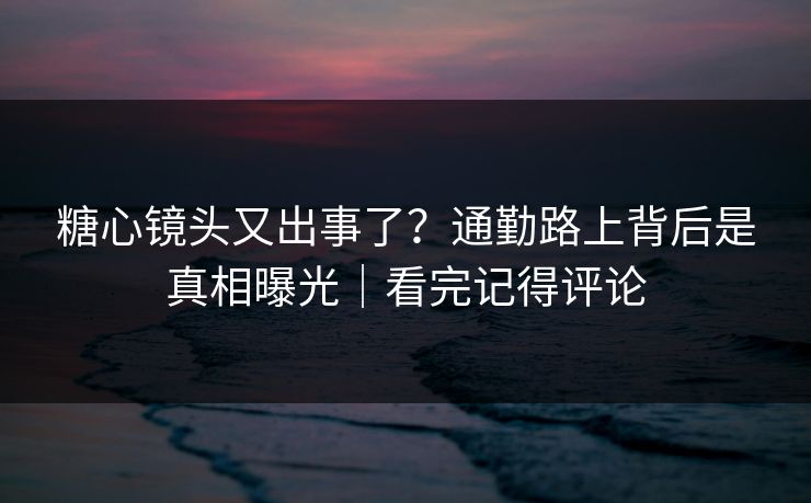 糖心镜头又出事了？通勤路上背后是真相曝光｜看完记得评论
