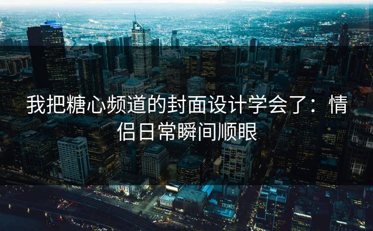 我把糖心频道的封面设计学会了：情侣日常瞬间顺眼