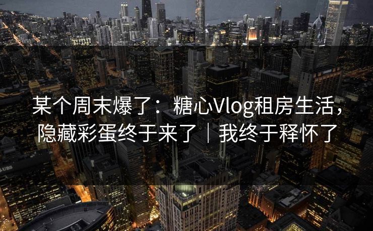 某个周末爆了：糖心Vlog租房生活，隐藏彩蛋终于来了｜我终于释怀了