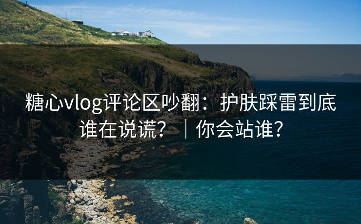 糖心vlog评论区吵翻：护肤踩雷到底谁在说谎？｜你会站谁？