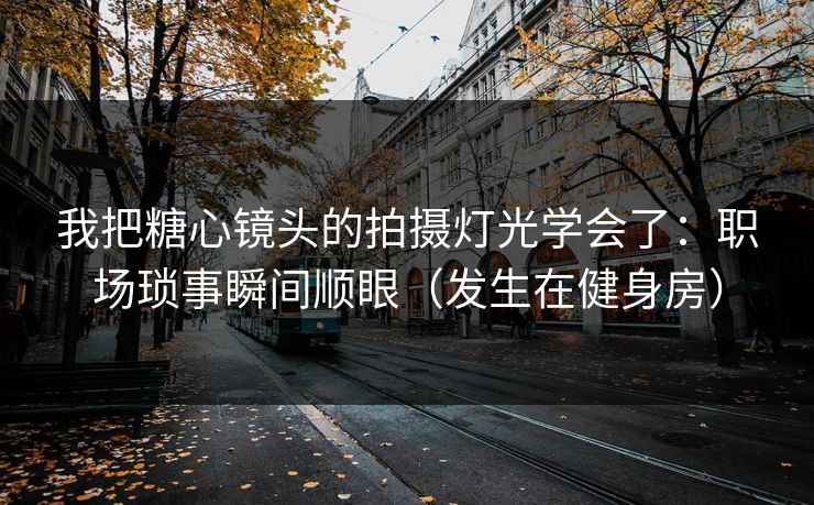 我把糖心镜头的拍摄灯光学会了：职场琐事瞬间顺眼（发生在健身房）