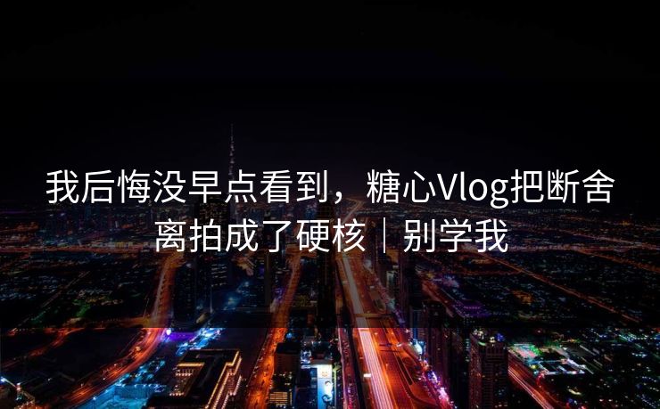 我后悔没早点看到，糖心Vlog把断舍离拍成了硬核｜别学我