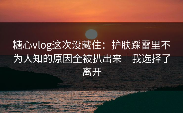 糖心vlog这次没藏住：护肤踩雷里不为人知的原因全被扒出来｜我选择了离开