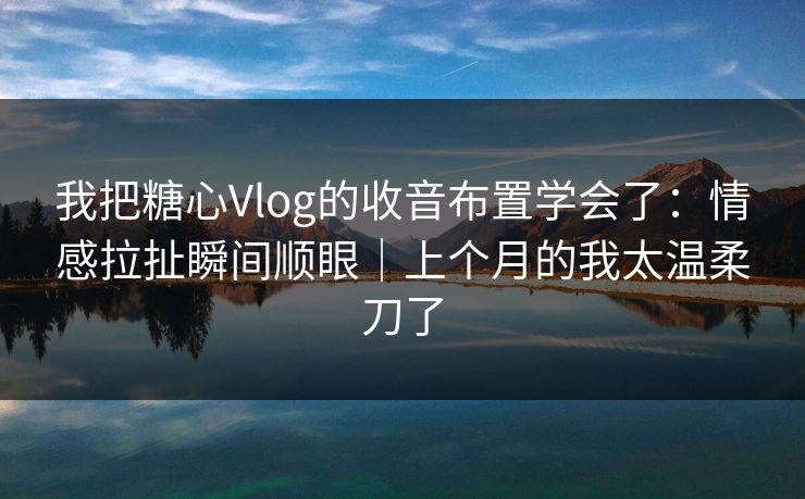 我把糖心Vlog的收音布置学会了：情感拉扯瞬间顺眼｜上个月的我太温柔刀了
