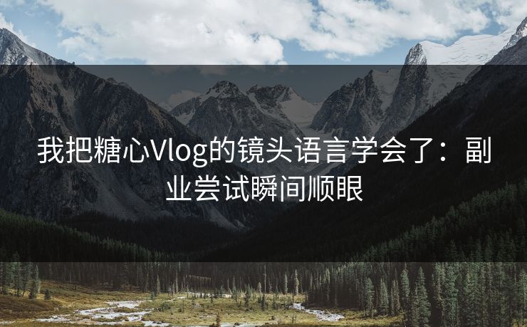 我把糖心Vlog的镜头语言学会了：副业尝试瞬间顺眼