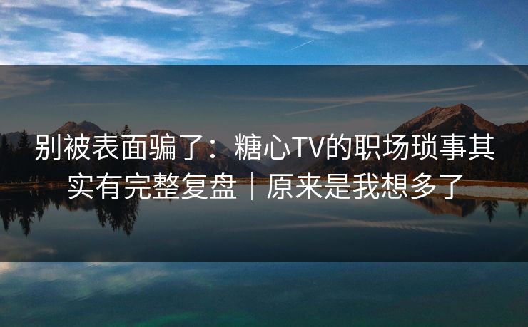 别被表面骗了：糖心TV的职场琐事其实有完整复盘｜原来是我想多了