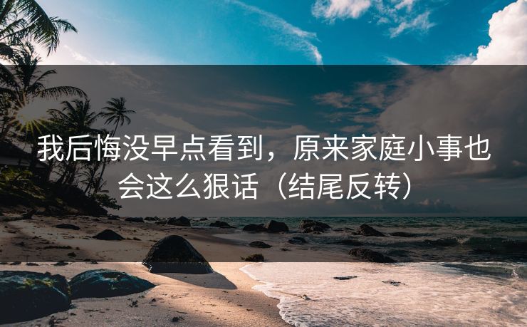 我后悔没早点看到，原来家庭小事也会这么狠话（结尾反转）