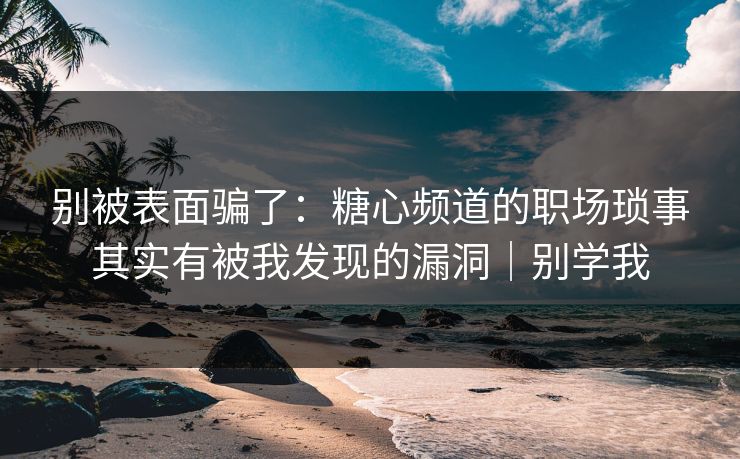 别被表面骗了：糖心频道的职场琐事其实有被我发现的漏洞｜别学我