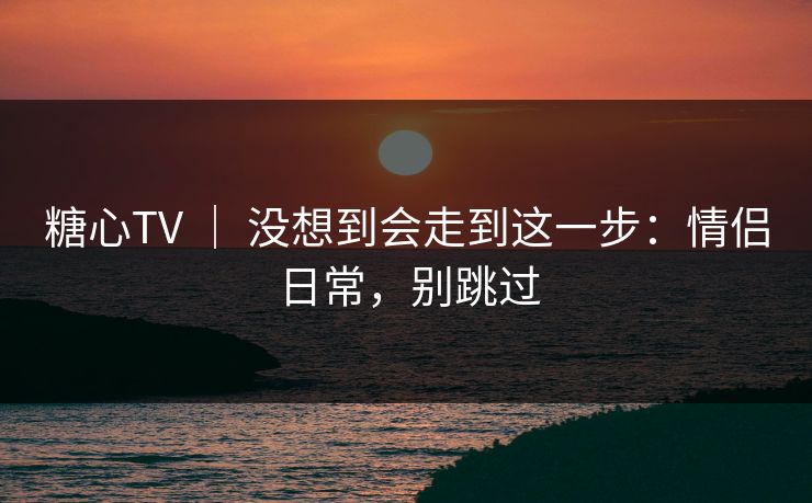糖心TV ｜ 没想到会走到这一步：情侣日常，别跳过