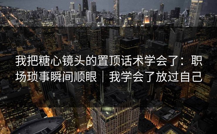 我把糖心镜头的置顶话术学会了：职场琐事瞬间顺眼｜我学会了放过自己
