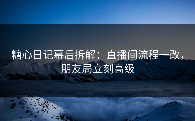 糖心日记幕后拆解：直播间流程一改，朋友局立刻高级
