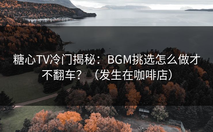 糖心TV冷门揭秘：BGM挑选怎么做才不翻车？（发生在咖啡店）