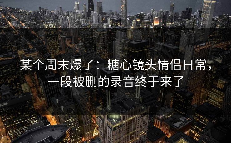 某个周末爆了：糖心镜头情侣日常，一段被删的录音终于来了