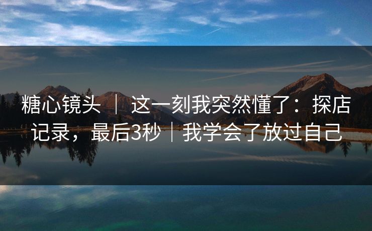 糖心镜头 ｜ 这一刻我突然懂了：探店记录，最后3秒｜我学会了放过自己