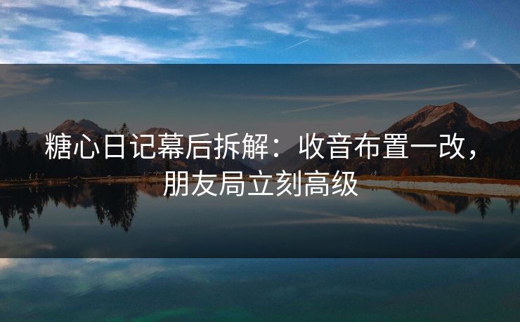 糖心日记幕后拆解：收音布置一改，朋友局立刻高级