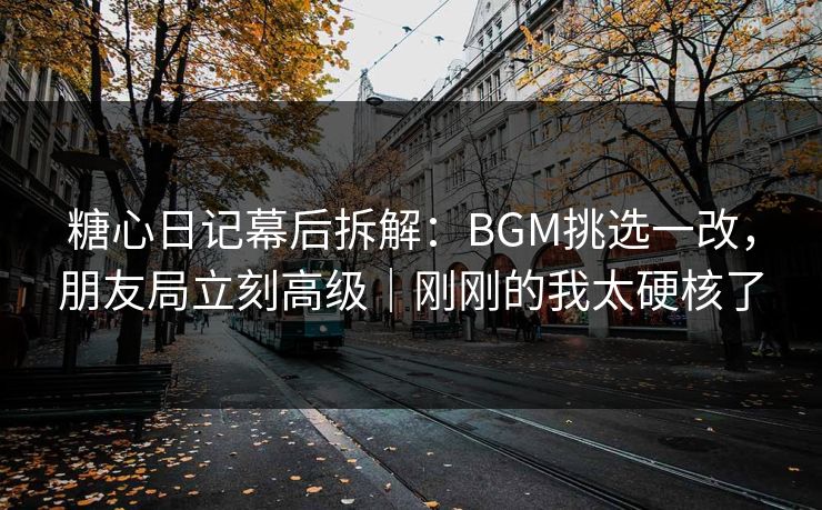 糖心日记幕后拆解：BGM挑选一改，朋友局立刻高级｜刚刚的我太硬核了
