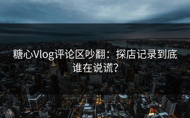 糖心Vlog评论区吵翻：探店记录到底谁在说谎？