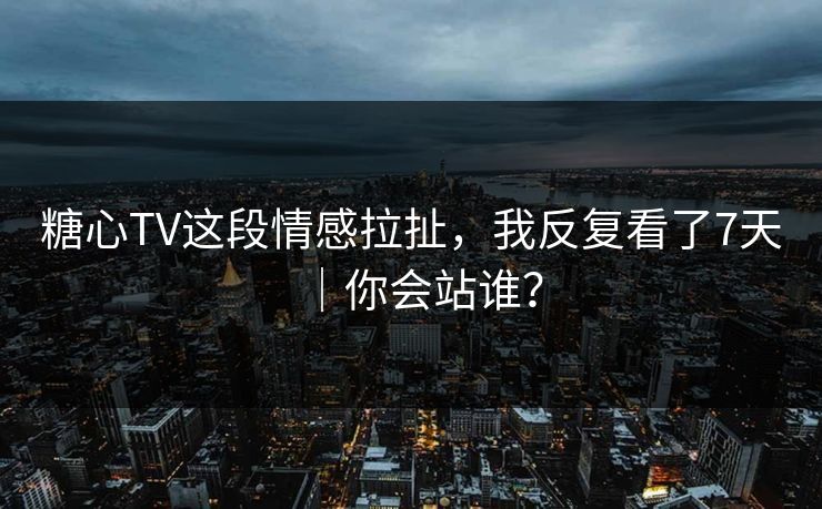 糖心TV这段情感拉扯，我反复看了7天｜你会站谁？
