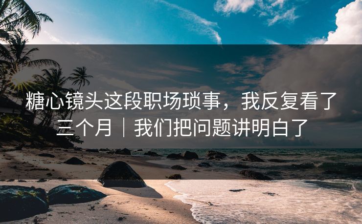 糖心镜头这段职场琐事，我反复看了三个月｜我们把问题讲明白了