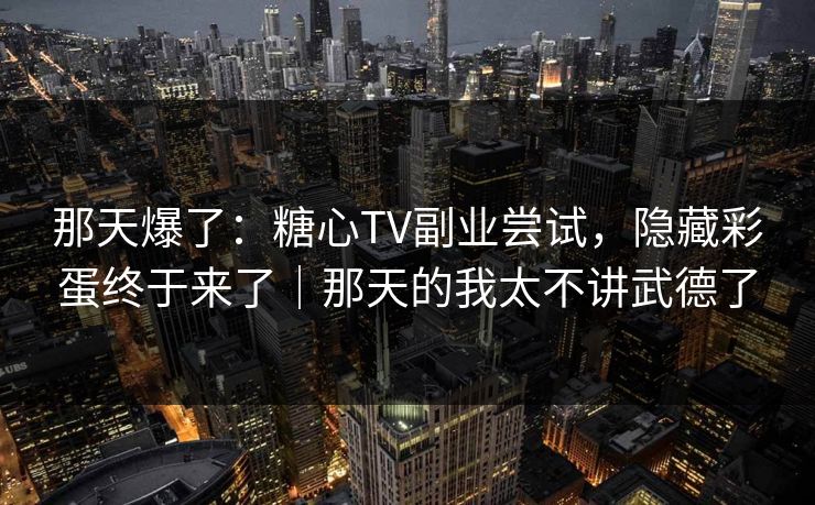 那天爆了：糖心TV副业尝试，隐藏彩蛋终于来了｜那天的我太不讲武德了