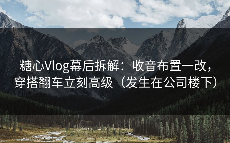 糖心Vlog幕后拆解：收音布置一改，穿搭翻车立刻高级（发生在公司楼下）