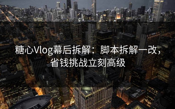 糖心Vlog幕后拆解：脚本拆解一改，省钱挑战立刻高级