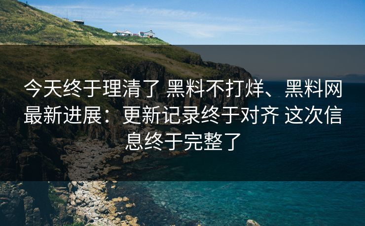 今天终于理清了 黑料不打烊、黑料网最新进展：更新记录终于对齐 这次信息终于完整了